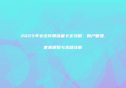 2025年安全停用流量卡全攻略：账户管理、套餐调整与流程详解