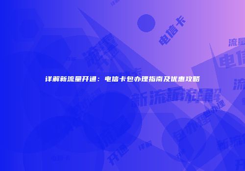详解新流量开通：电信卡包办理指南及优惠攻略