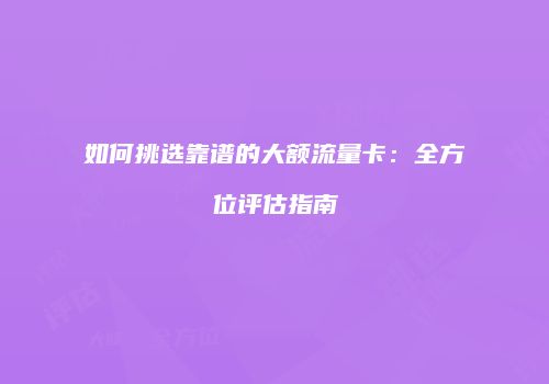 如何挑选靠谱的大额流量卡：全方位评估指南