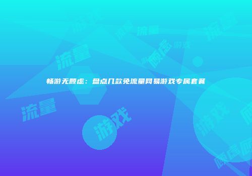畅游无顾虑：盘点几款免流量网易游戏专属套餐