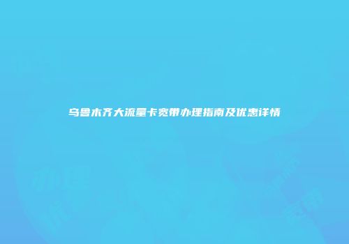 乌鲁木齐大流量卡宽带办理指南及优惠详情