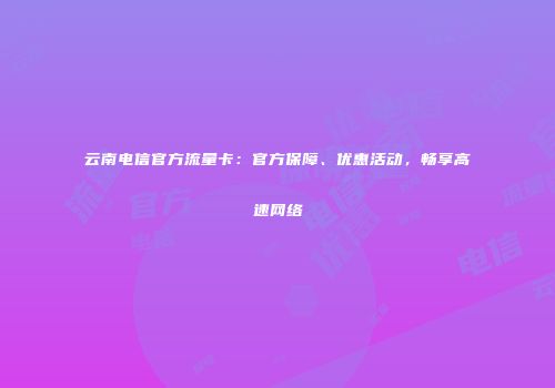 云南电信官方流量卡：官方保障、优惠活动，畅享高速网络