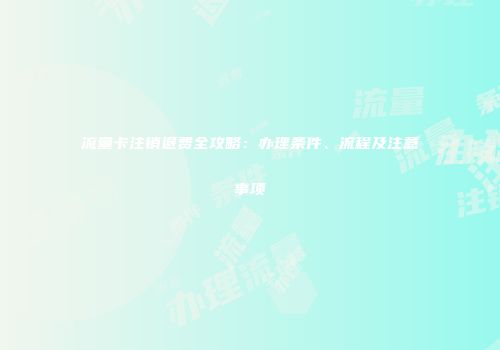 流量卡注销退费全攻略：办理条件、流程及注意事项