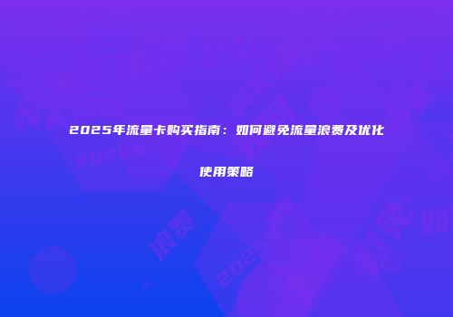 2025年流量卡购买指南：如何避免流量浪费及优化使用策略
