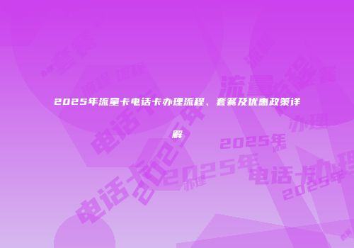 2025年流量卡电话卡办理流程、套餐及优惠政策详解