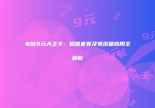 电信9元大王卡：超值套餐及免流量应用全解析