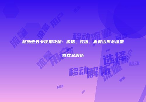 移动宏云卡使用攻略：激活、充值、套餐选择与流量管理全解析