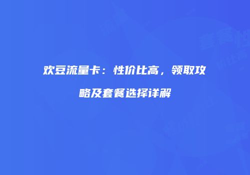 欢豆流量卡：性价比高，领取攻略及套餐选择详解