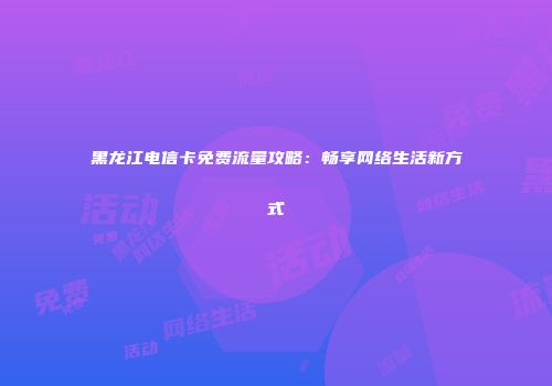 黑龙江电信卡免费流量攻略：畅享网络生活新方式