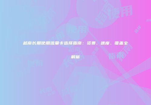 越南长期使用流量卡选择指南：资费、速度、覆盖全解析