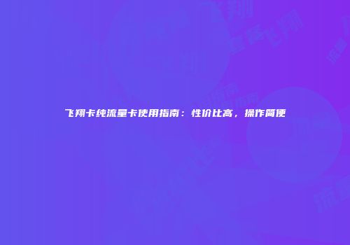 飞翔卡纯流量卡使用指南：性价比高，操作简便