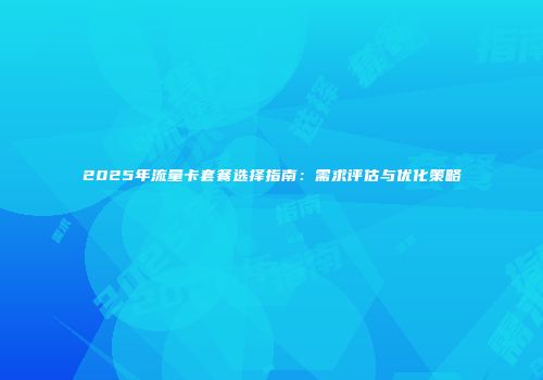 2025年流量卡套餐选择指南：需求评估与优化策略