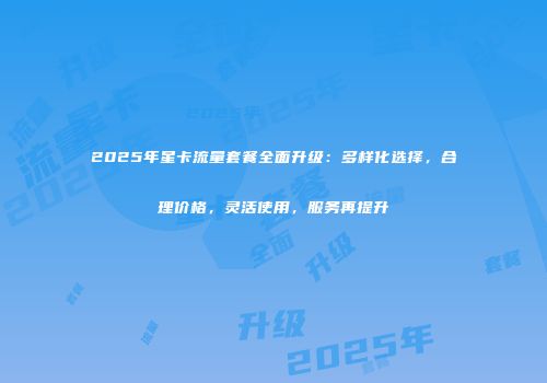 2025年星卡流量套餐全面升级：多样化选择，合理价格，灵活使用，服务再提升