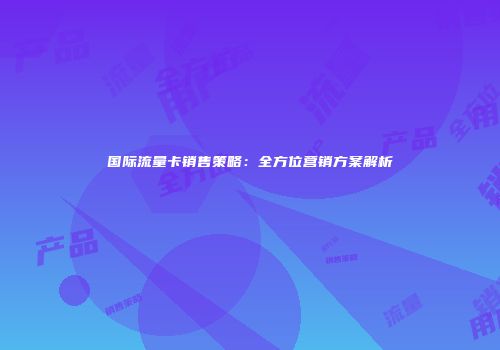国际流量卡销售策略：全方位营销方案解析