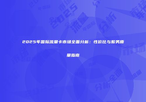 2025年国际流量卡市场全面分析：性价比与服务质量指南