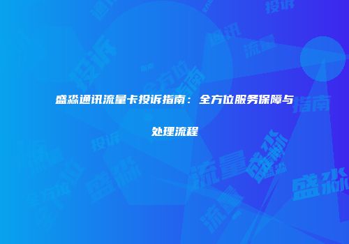 盛淼通讯流量卡投诉指南：全方位服务保障与处理流程