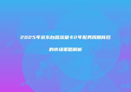 2025年京东自营流量卡2年服务周期背后的市场策略解析