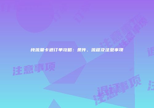 纯流量卡退订单攻略：条件、流程及注意事项