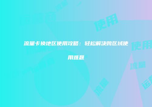 流量卡换地区使用攻略：轻松解决跨区域使用难题