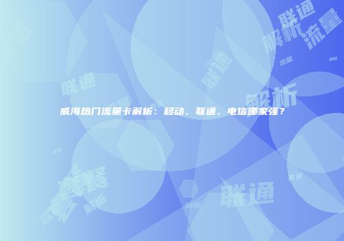 威海热门流量卡解析：移动、联通、电信哪家强？