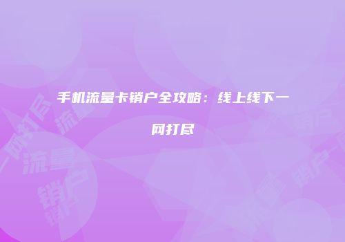 手机流量卡销户全攻略：线上线下一网打尽