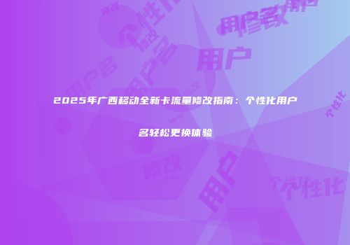 2025年广西移动全新卡流量修改指南：个性化用户名轻松更换体验