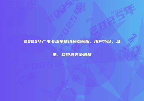 2025年广电卡流量使用热点解析：用户特征、场景、趋势与竞争格局