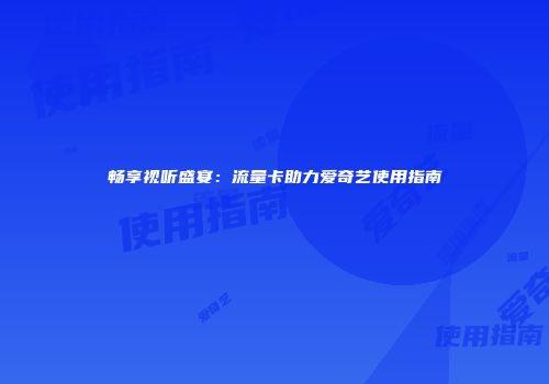 畅享视听盛宴：流量卡助力爱奇艺使用指南