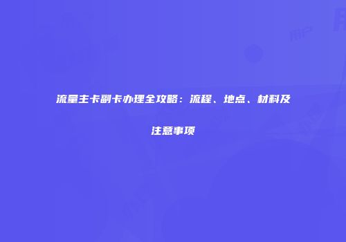 流量主卡副卡办理全攻略：流程、地点、材料及注意事项