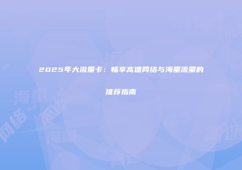 2025年大流量卡：畅享高速网络与海量流量的推荐指南
