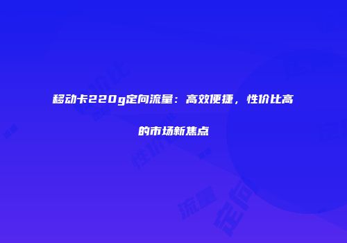 移动卡220g定向流量：高效便捷，性价比高的市场新焦点