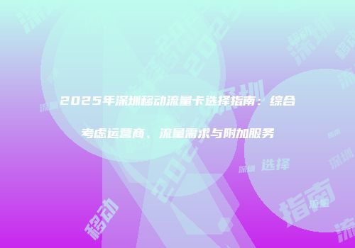 2025年深圳移动流量卡选择指南：综合考虑运营商、流量需求与附加服务