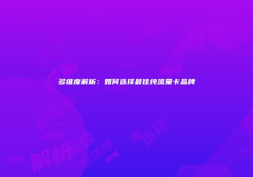 多维度解析：如何选择最佳纯流量卡品牌