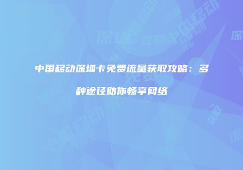 中国移动深圳卡免费流量获取攻略：多种途径助你畅享网络