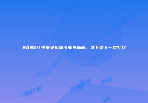 2025年电信免流量卡办理指南：线上线下一网打尽