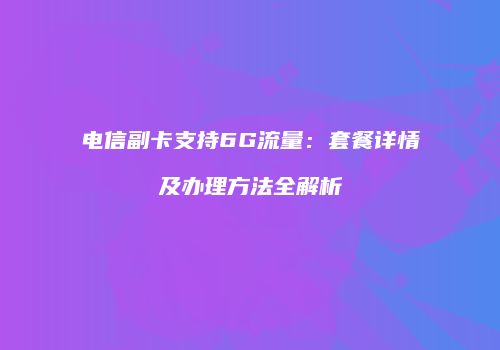 电信副卡支持6G流量：套餐详情及办理方法全解析