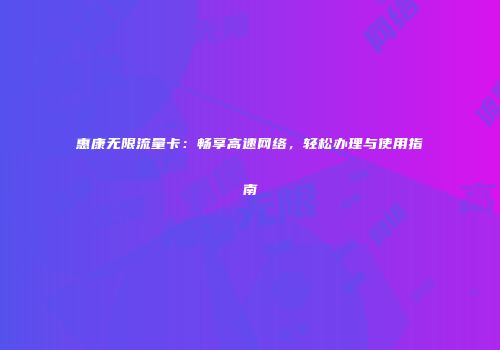 惠康无限流量卡：畅享高速网络，轻松办理与使用指南