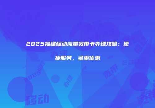 2025福建移动流量宽带卡办理攻略：便捷服务，多重优惠