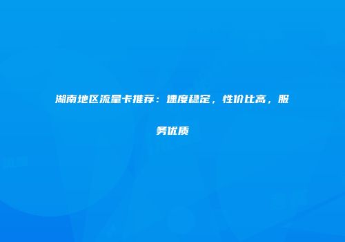 湖南地区流量卡推荐：速度稳定，性价比高，服务优质
