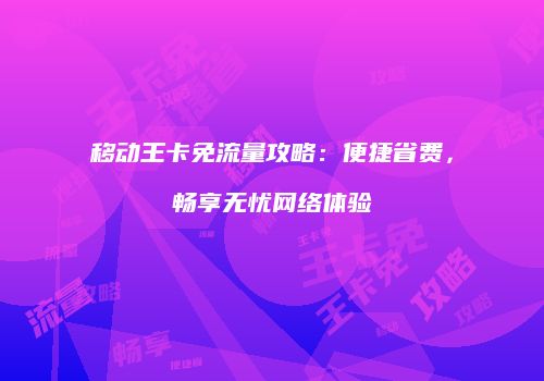 移动王卡免流量攻略：便捷省费，畅享无忧网络体验