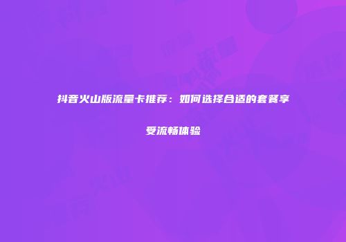 抖音火山版流量卡推荐：如何选择合适的套餐享受流畅体验