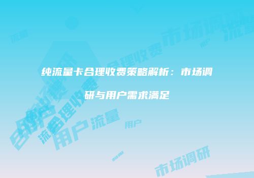 纯流量卡合理收费策略解析：市场调研与用户需求满足