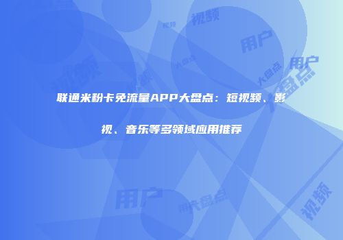 联通米粉卡免流量APP大盘点：短视频、影视、音乐等多领域应用推荐