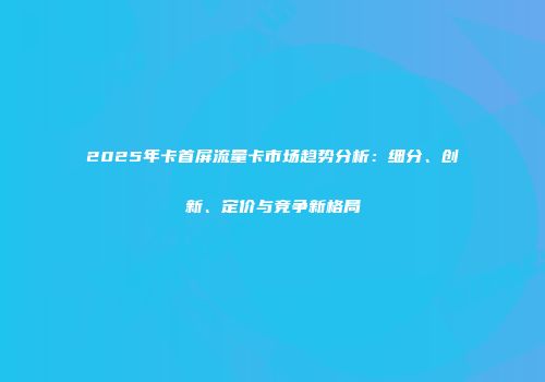 2025年卡首屏流量卡市场趋势分析：细分、创新、定价与竞争新格局