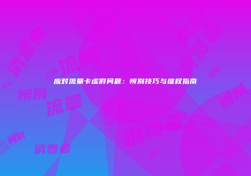 应对流量卡虚假问题：辨别技巧与维权指南