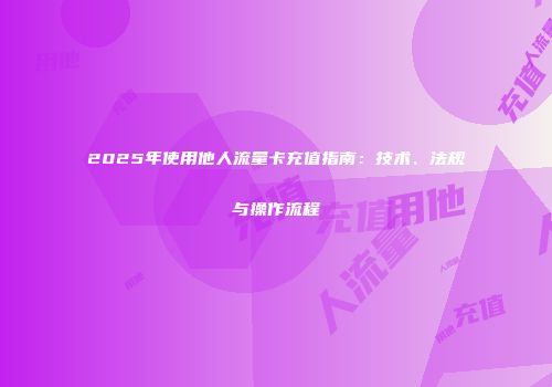 2025年使用他人流量卡充值指南：技术、法规与操作流程