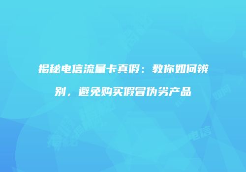 揭秘电信流量卡真假：教你如何辨别，避免购买假冒伪劣产品