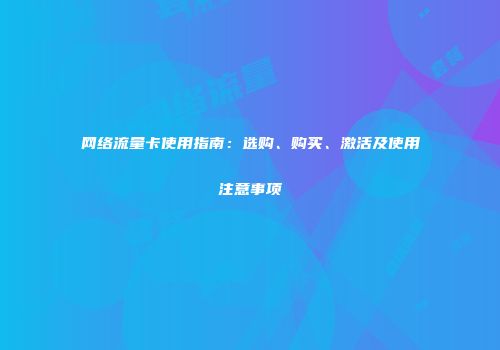网络流量卡使用指南：选购、购买、激活及使用注意事项