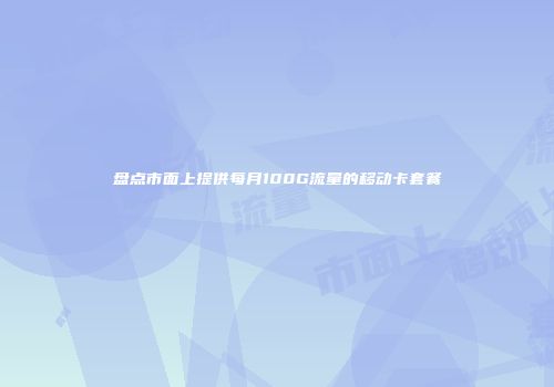 盘点市面上提供每月100G流量的移动卡套餐