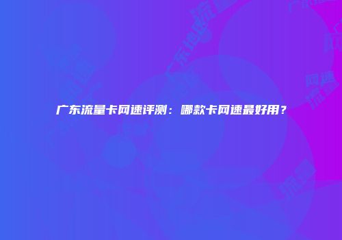 广东流量卡网速评测：哪款卡网速最好用？